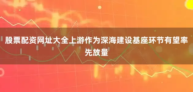 股票配资网址大全上游作为深海建设基座环节有望率先放量