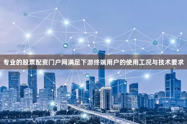 专业的股票配资门户网满足下游终端用户的使用工况与技术要求