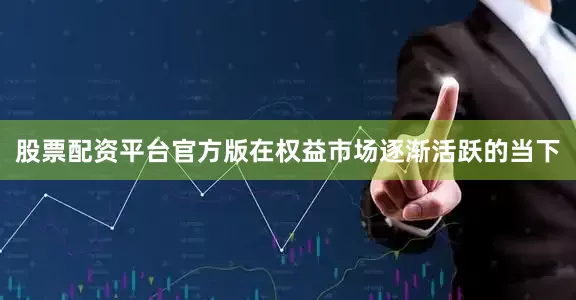 股票配资平台官方版在权益市场逐渐活跃的当下