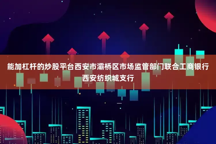 能加杠杆的炒股平台西安市灞桥区市场监管部门联合工商银行西安纺织城支行