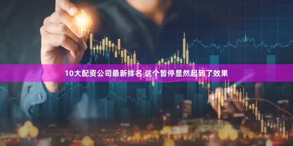 10大配资公司最新排名 这个暂停显然起到了效果