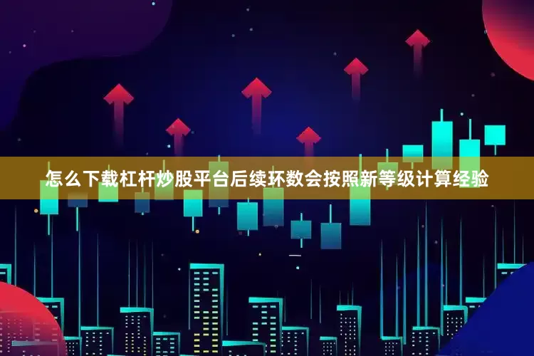 怎么下载杠杆炒股平台后续环数会按照新等级计算经验