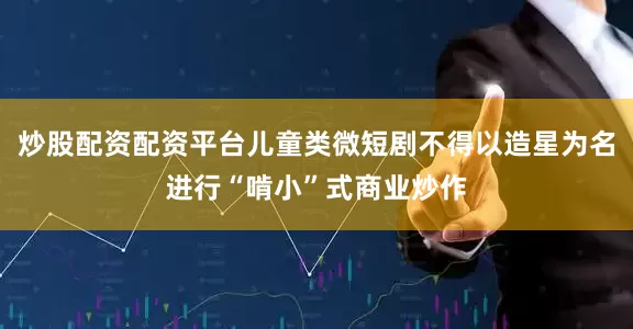 炒股配资配资平台儿童类微短剧不得以造星为名进行“啃小”式商业炒作