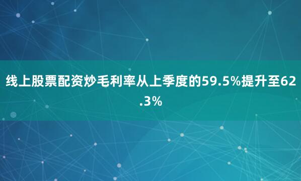 线上股票配资炒毛利率从上季度的59.5%提升至62.3%