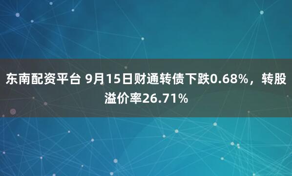 东南配资平台 9月15日财通转债下跌0.68%，转股溢价率26.71%