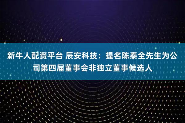 新牛人配资平台 辰安科技：提名陈泰全先生为公司第四届董事会非独立董事候选人