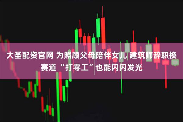 大圣配资官网 为照顾父母陪伴女儿 建筑师辞职换赛道 “打零工”也能闪闪发光