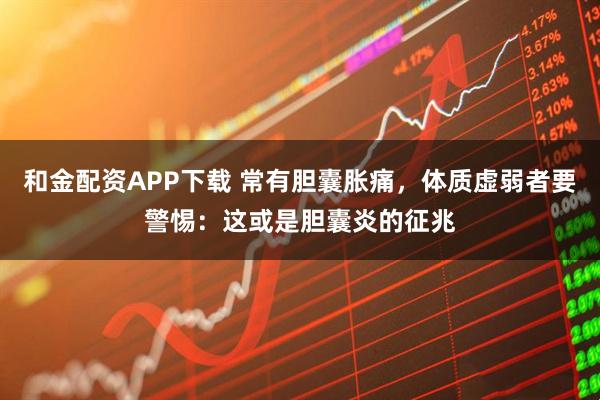 和金配资APP下载 常有胆囊胀痛,体质虚弱者要警惕:这或是胆囊炎的征兆