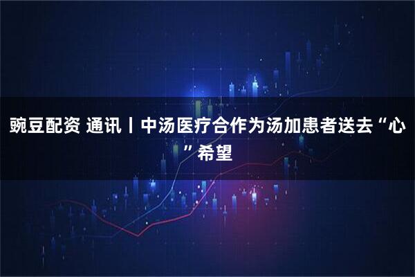 豌豆配资 通讯丨中汤医疗合作为汤加患者送去“心”希望