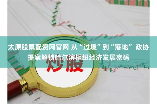 太原股票配资网官网 从“过境”到“落地” 政协提案解锁哈尔滨枢纽经济发展密码
