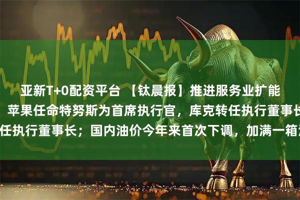 亚新T+0配资平台 【钛晨报】推进服务业扩能提质,国务院最新部署;苹果任命特努斯为首席执行官,库克转任执行董事长;国内油价今年来首次下调,加满一箱油将少花22元