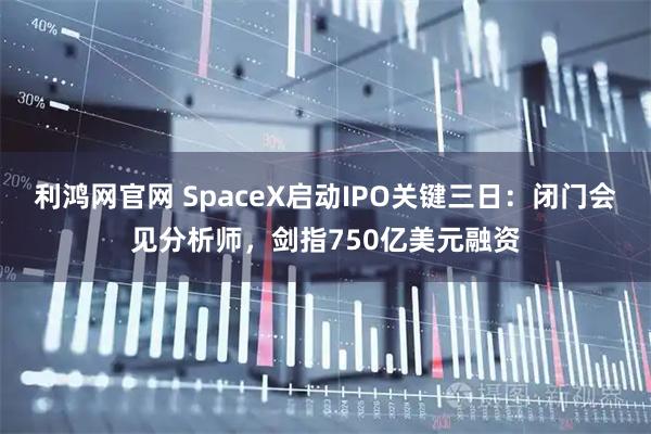 利鸿网官网 SpaceX启动IPO关键三日:闭门会见分析师,剑指750亿美元融资