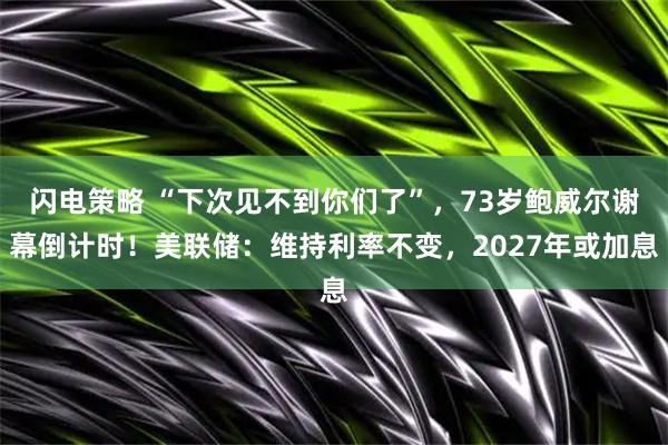 闪电策略 “下次见不到你们了”,73岁鲍威尔谢幕倒计时!美联储:维持利率不变,2027年或加息