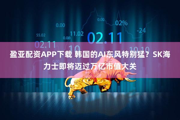 盈亚配资APP下载 韩国的AI东风特别猛？SK海力士即将迈过万亿市值大关