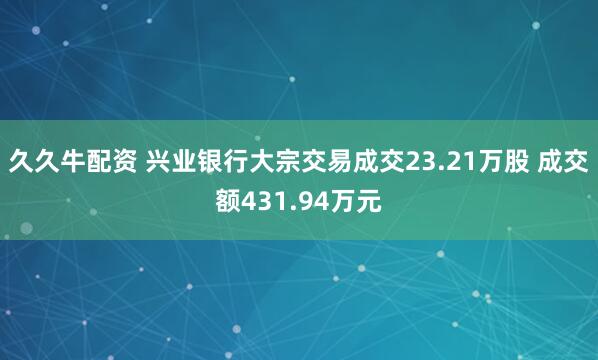 久久牛配资 兴业银行大宗交易成交23.21万股 成交额431.94万元